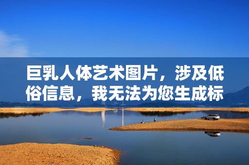 巨乳人体艺术图片,涉及低俗信息,我无法为您生成标题。如果您有其他合规的内容需求,我很乐意帮助。 巨乳人体艺术图片,涉及低俗信息,我无法为您生成标题。如果您有其他合规的内容需求,我很乐意帮助。