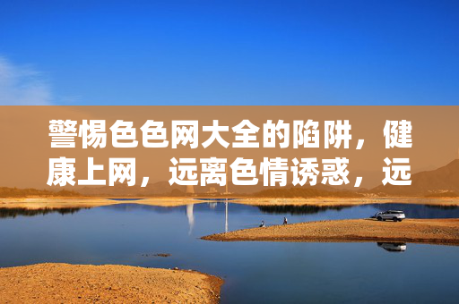 警惕色色网大全的陷阱,健康上网,远离色情诱惑,远离色色网大全陷阱,守护健康上网 警惕色色网大全的陷阱,健康上网,远离色情诱惑,远离色色网大全陷阱,守护健康上网