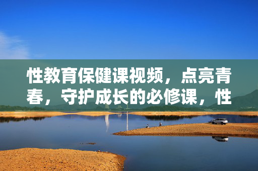 性教育保健课视频,点亮青春,守护成长的必修课,性教育保健课,点亮青春、守护成长的必修课 性教育保健课视频,点亮青春,守护成长的必修课,性教育保健课,点亮青春、守护成长的必修课