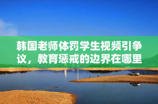 韩国老师体罚学生视频引争议，教育惩戒的边界在哪里？韩国体罚争议拷问教育惩戒边界
