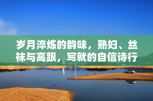 岁月淬炼的韵味,熟妇、丝袜与高跟,写就的自信诗行,岁月熟韵,丝袜高跟写就的自信诗行 岁月淬炼的韵味,熟妇、丝袜与高跟,写就的自信诗行,岁月熟韵,丝袜高跟写就的自信诗行