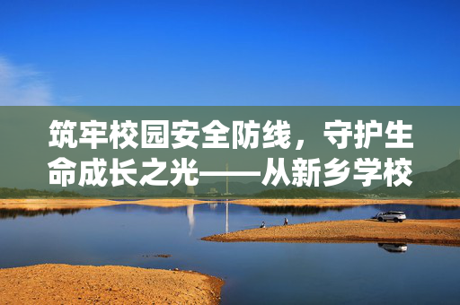 筑牢校园安全防线,守护生命成长之光——从新乡学校事件反思平安校园建设,新乡学校事件反思,筑牢安全防线,守护生命成长 筑牢校园安全防线,守护生命成长之光——从新乡学校事件反思平安校园建设,新乡学校事件反思,筑牢安全防线,守护生命成长