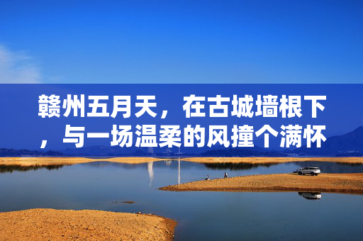赣州五月天，在古城墙根下，与一场温柔的风撞个满怀，赣州五月天，古城墙根下温柔风撞满怀