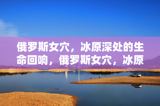 俄罗斯女穴，冰原深处的生命回响，俄罗斯女穴，冰原深处的生命回响