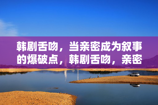 韩剧舌吻,当亲密成为叙事的爆破点,韩剧舌吻,亲密叙事的爆破点 韩剧舌吻,当亲密成为叙事的爆破点,韩剧舌吻,亲密叙事的爆破点