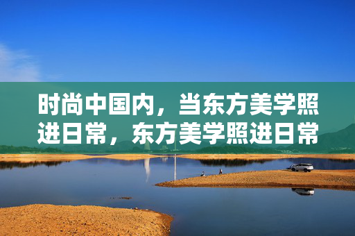 时尚中国内,当东方美学照进日常,东方美学照进日常,中国时尚的日常诗 时尚中国内,当东方美学照进日常,东方美学照进日常,中国时尚的日常诗