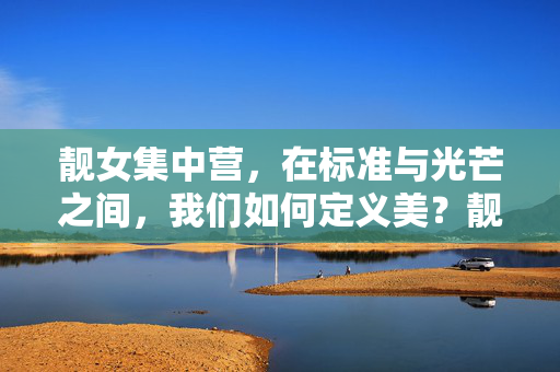 靓女集中营,在标准与光芒之间,我们如何定义美?靓女集中营,在标准与光芒中定义美 靓女集中营,在标准与光芒之间,我们如何定义美?靓女集中营,在标准与光芒中定义美