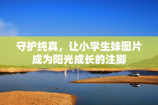 守护纯真,让小学生妹图片成为阳光成长的注脚 守护纯真,让小学生妹图片成为阳光成长的注脚