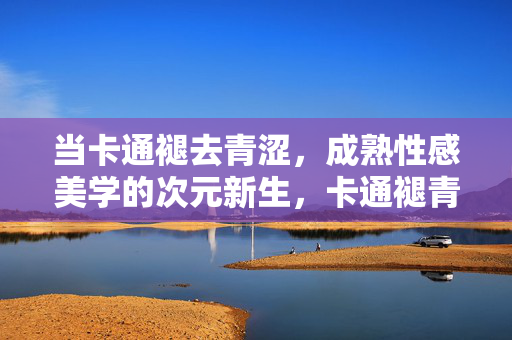 当卡通褪去青涩,成熟性感美学的次元新生,卡通褪青涩,成熟性感次元新生 当卡通褪去青涩,成熟性感美学的次元新生,卡通褪青涩,成熟性感次元新生