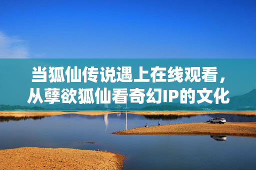 当狐仙传说遇上在线观看,从孽欲狐仙看奇幻IP的文化重构与价值反思,孽欲狐仙,在线观看时代奇幻IP的文化重构与价值反思 当狐仙传说遇上在线观看,从孽欲狐仙看奇幻IP的文化重构与价值反思,孽欲狐仙,在线观看时代奇幻IP的文化重构与价值反思