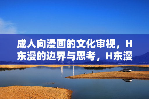 成人向漫画的文化审视,H东漫的边界与思考,H东漫成人向漫画的文化边界与思考 成人向漫画的文化审视,H东漫的边界与思考,H东漫成人向漫画的文化边界与思考