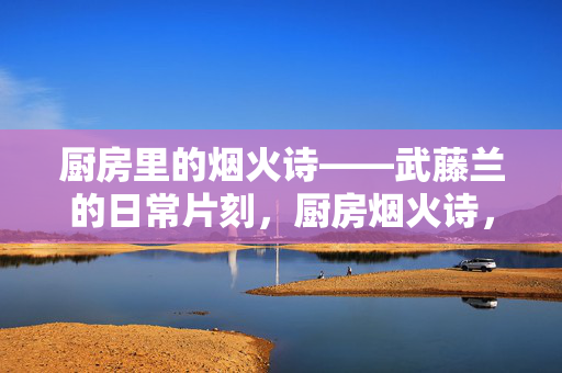 厨房里的烟火诗——武藤兰的日常片刻,厨房烟火诗,武藤兰的日常片刻 厨房里的烟火诗——武藤兰的日常片刻,厨房烟火诗,武藤兰的日常片刻