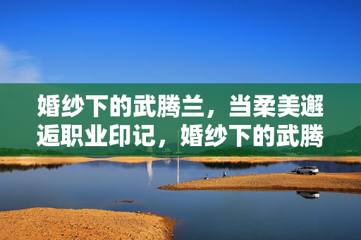 婚纱下的武腾兰,当柔美邂逅职业印记,婚纱下的武腾兰,柔美邂逅职业印记 婚纱下的武腾兰,当柔美邂逅职业印记,婚纱下的武腾兰,柔美邂逅职业印记