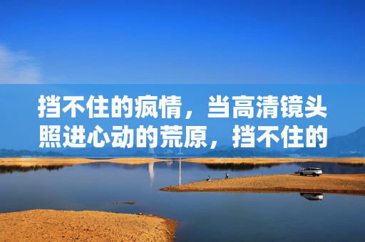 挡不住的疯情,当高清镜头照进心动的荒原,挡不住的疯情照进心动的荒原 挡不住的疯情,当高清镜头照进心动的荒原,挡不住的疯情照进心动的荒原