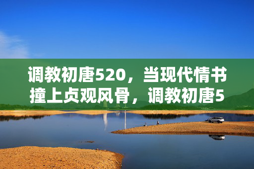 调教初唐520,当现代情书撞上贞观风骨,调教初唐520,现代情书撞贞观风骨 调教初唐520,当现代情书撞上贞观风骨,调教初唐520,现代情书撞贞观风骨