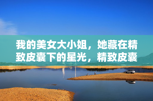 我的美女大小姐，她藏在精致皮囊下的星光，精致皮囊藏星光，我的大小姐