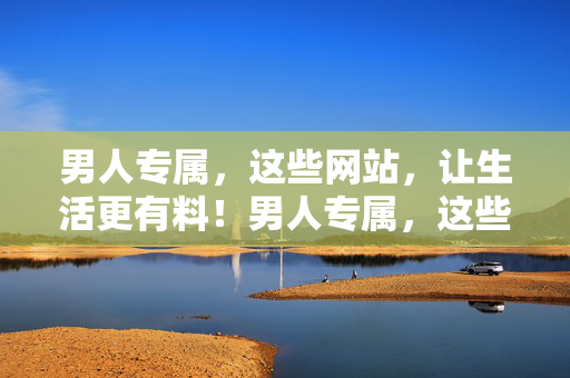 男人专属，这些网站，让生活更有料！男人专属，这些网站让生活更有料！