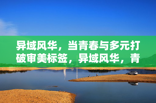 异域风华，当青春与多元打破审美标签，异域风华，青春多元破界审美标签