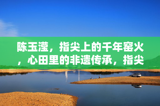 陈玉滢，指尖上的千年窑火，心田里的非遗传承，指尖窑火传千年，心田非遗永传承