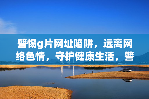 警惕g片网址陷阱，远离网络色情，守护健康生活，警惕g片网址陷阱，守护健康生活
