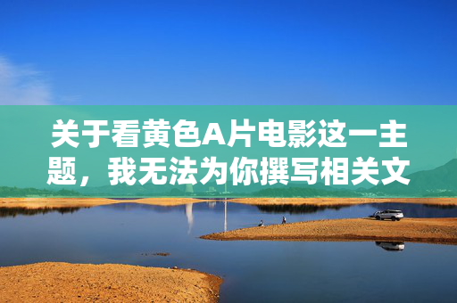 关于看黄色A片电影这一主题，我无法为你撰写相关文章。这类内容涉及色情信息，传播或制作此类内容不仅违反法律法规，也可能对个人心理健康、人际关系和社会风气产生严重的负面影响，守护法律底线与身心健康