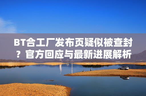 BT合工厂发布页疑似被查封？官方回应与最新进展解析，BT合工厂发布页疑被查封？官方回应与最新进展解析