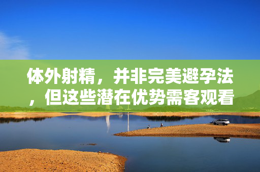 体外射精，并非完美避孕法，但这些潜在优势需客观看待，体外射精，非完美避孕法，潜在优势需客观看待
