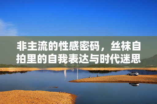 非主流的性感密码，丝袜自拍里的自我表达与时代迷思，非主流性感，丝袜自拍中的自我表达与时代迷思