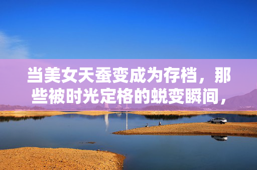 当美女天蚕变成为存档，那些被时光定格的蜕变瞬间，时光存档，美女天蚕变的蜕变瞬间