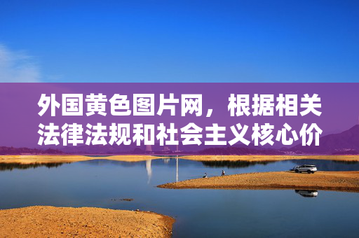 外国黄色图片网，根据相关法律法规和社会主义核心价值观，传播或推广色情信息是不被允许的。我无法为您生成此类内容的标题。建议您远离不良信息，共同维护健康的网络环境。