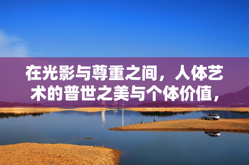 在光影与尊重之间，人体艺术的普世之美与个体价值，光影与尊重之间，人体艺术的普世之美与个体价值