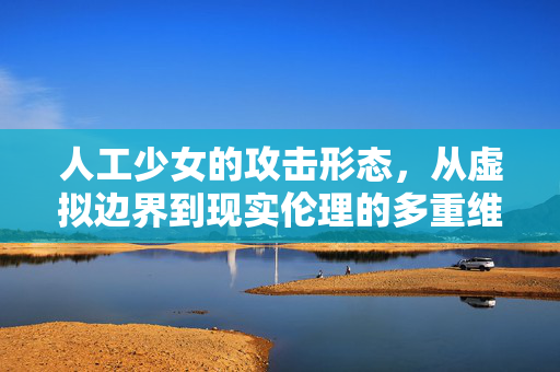 人工少女的攻击形态，从虚拟边界到现实伦理的多重维度，人工少女攻击形态的多维审视，从虚拟边界到现实伦理
