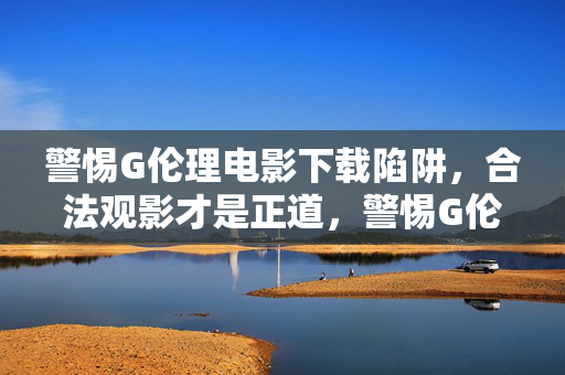 警惕G伦理电影下载陷阱，合法观影才是正道，警惕G伦理电影下载陷阱，合法观影才是正道