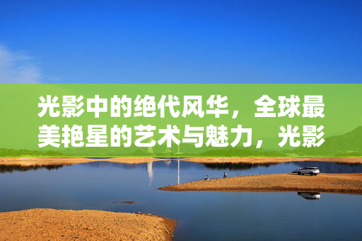 光影中的绝代风华，全球最美艳星的艺术与魅力，光影绝代风华，全球最美艳星的艺术魅力