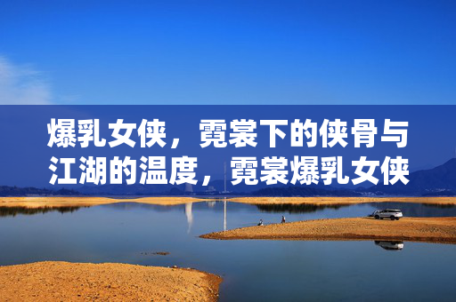爆乳女侠，霓裳下的侠骨与江湖的温度，霓裳爆乳女侠，侠骨江湖的温度