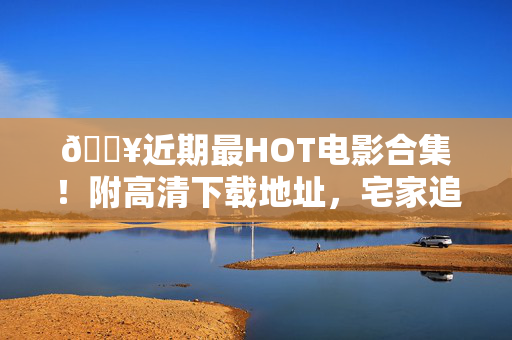 🔥近期最HOT电影合集！附高清下载地址，宅家追剧必备，近期最HOT电影合集！附高清下载地址，宅家追剧必备
