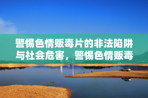 警惕色情贩毒片的非法陷阱与社会危害，警惕色情贩毒片的非法陷阱与社会危害