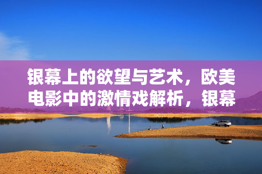 银幕上的欲望与艺术，欧美电影中的激情戏解析，银幕欲望与艺术，欧美电影激情戏解析