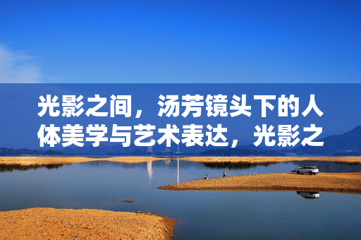 光影之间，汤芳镜头下的人体美学与艺术表达，光影之间，汤芳镜头下的人体美学与艺术表达