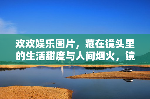 欢欢娱乐图片，藏在镜头里的生活甜度与人间烟火，镜头里的生活甜度与人间烟火
