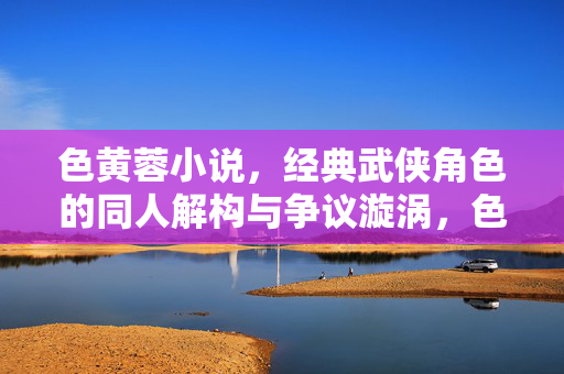 色黄蓉小说，经典武侠角色的同人解构与争议漩涡，色黄蓉同人小说，武侠经典角色的解构与争议漩涡
