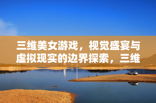 三维美女游戏，视觉盛宴与虚拟现实的边界探索，三维美女游戏，视觉盛宴与虚拟现实的边界探索