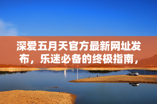 深爱五月天官方最新网址发布，乐迷必备的终极指南，深爱五月天官方最新网址发布，乐迷必备终极指南