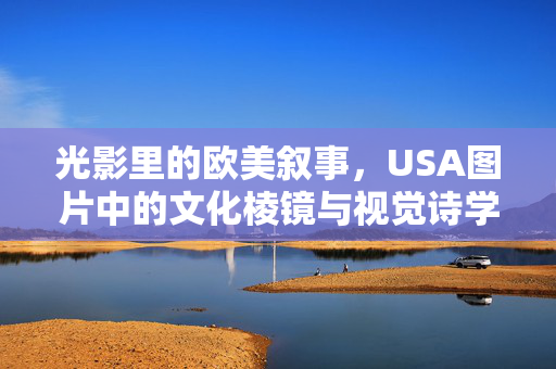 光影里的欧美叙事，USA图片中的文化棱镜与视觉诗学，光影棱镜，USA图片中的欧美叙事与视觉诗学
