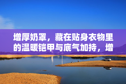 增厚奶罩，藏在贴身衣物里的温暖铠甲与底气加持，增厚奶罩，贴身铠甲暖底气