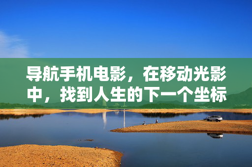 导航手机电影，在移动光影中，找到人生的下一个坐标，光影导航，手机电影的坐标人生