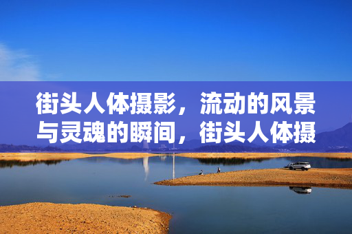 街头人体摄影，流动的风景与灵魂的瞬间，街头人体摄影，流动风景里的灵魂瞬间