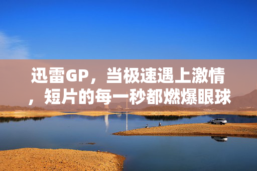迅雷GP，当极速遇上激情，短片的每一秒都燃爆眼球，迅雷GP，极速激情，燃爆每一秒