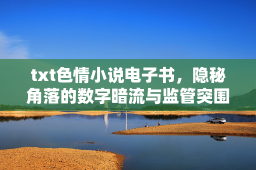 txt色情小说电子书，隐秘角落的数字暗流与监管突围，txt色情小说电子书，数字暗流与监管突围