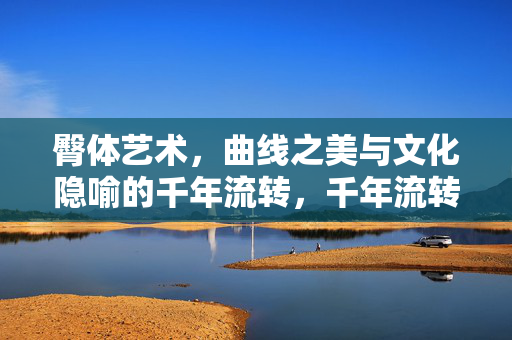 臀体艺术，曲线之美与文化隐喻的千年流转，千年流转的臀体艺术，曲线之美与文化隐喻